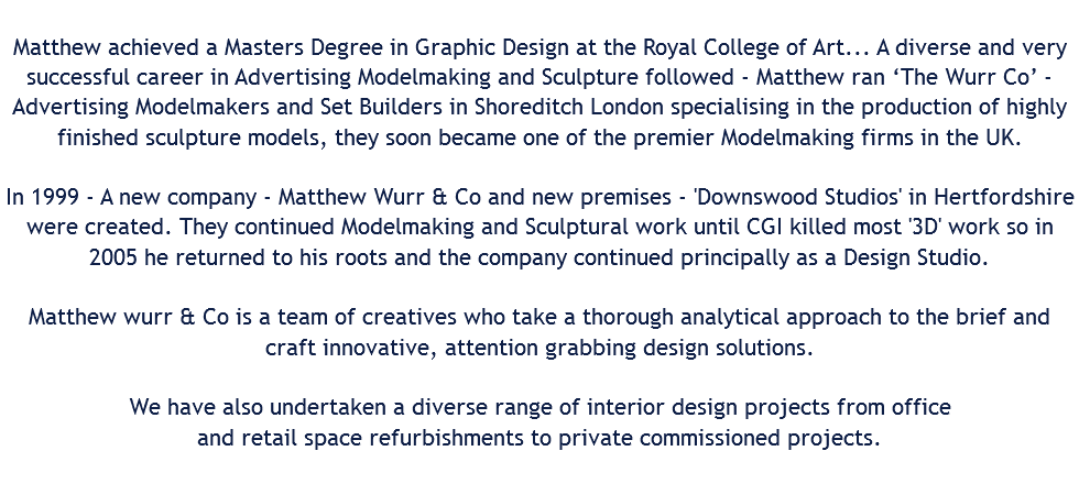  Matthew achieved a Masters Degree in Graphic Design at the Royal College of Art... A diverse and very successful career in Advertising Modelmaking and Sculpture followed - Matthew ran ‘The Wurr Co’ - Advertising Modelmakers and Set Builders in Shoreditch London specialising in the production of highly finished sculpture models, they soon became one of the premier Modelmaking firms in the UK. In 1999 - A new company - Matthew Wurr & Co and new premises - 'Downswood Studios' in Hertfordshire were created. They continued Modelmaking and Sculptural work until CGI killed most '3D' work so in 2005 he returned to his roots and the company continued principally as a Design Studio. Matthew wurr & Co is a team of creatives who take a thorough analytical approach to the brief and craft innovative, attention grabbing design solutions. We have also undertaken a diverse range of interior design projects from office and retail space refurbishments to private commissioned projects. 